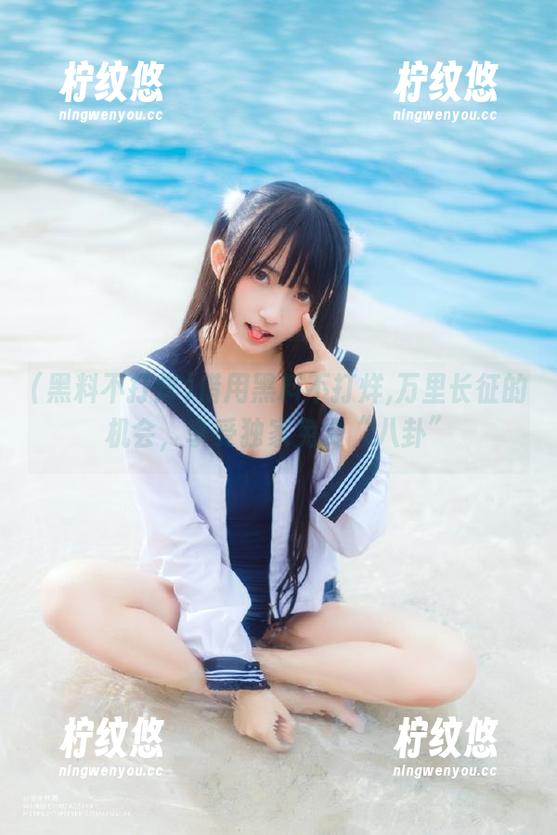 借用黑料不打烊,万里长征的机会，享受独家免费“八卦”